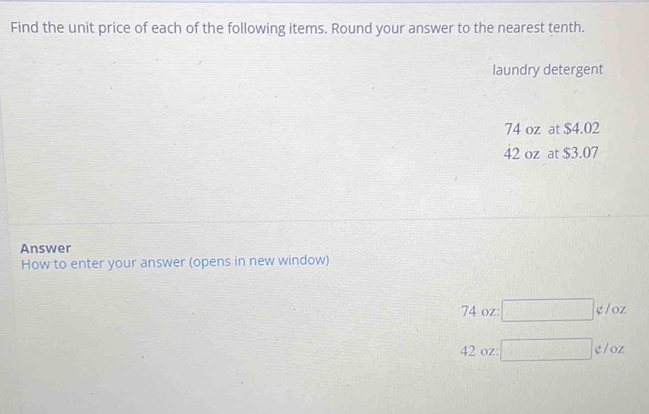 Find the unit price of each of the following items. Round your answer to the nearest tenth.
laundry detergent
74 oz at $4.02
42 oz at $3.07
Answer
How to enter your answer (opens in new window)
74 oz □ not ⊂ /OZ
42 oz : □ not ⊂ /oz