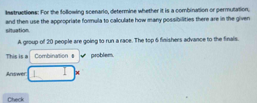 Instructions: For the following scenario, determine whether it is a combination or permutation, 
and then use the appropriate formula to calculate how many possibilities there are in the given 
situation. 
A group of 20 people are going to run a race. The top 6 finishers advance to the finals. 
This is a Combination ‡ problem. 
Y 
Answer: 1 
Check