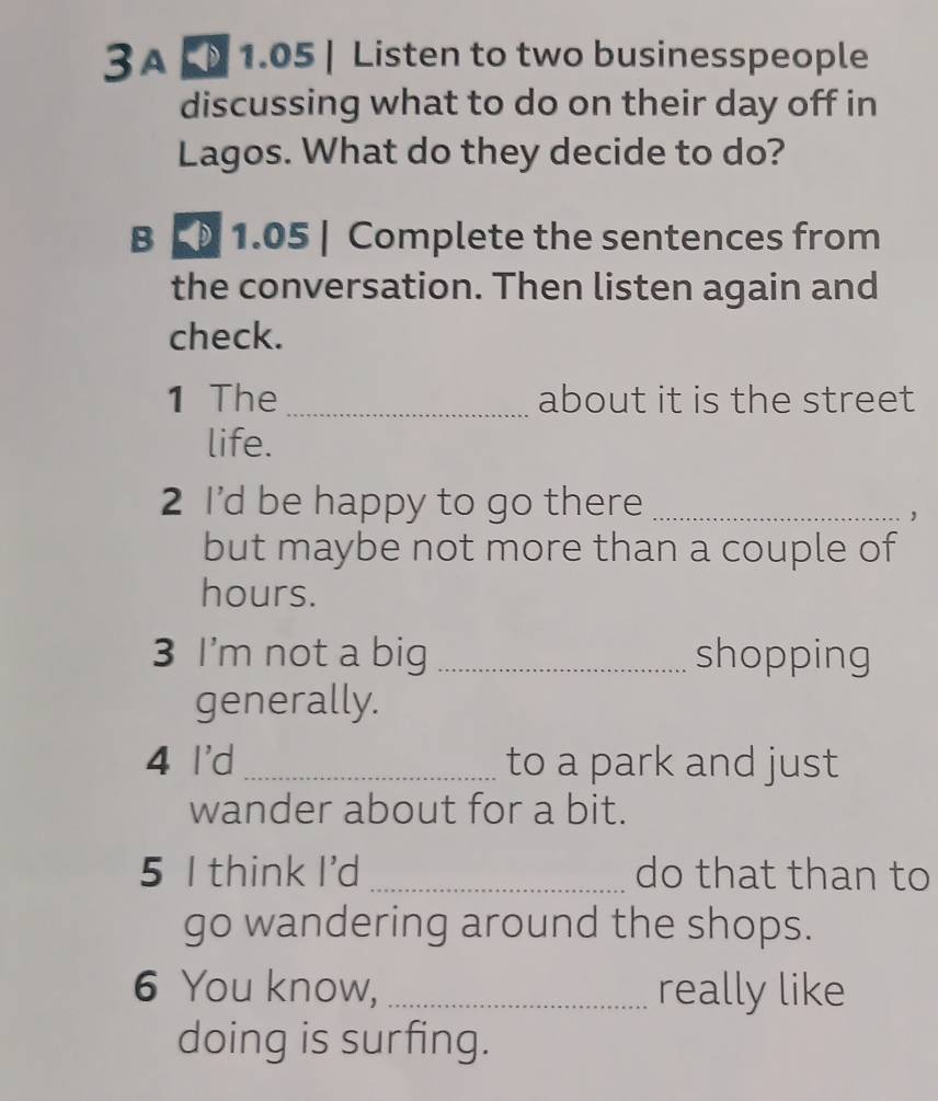 3A 1.05 | Listen to two businesspeople 
discussing what to do on their day off in 
Lagos. What do they decide to do? 
B 「 1.05 | Complete the sentences from 
the conversation. Then listen again and 
check. 
1 The _about it is the street 
life. 
2 I'd be happy to go there_ 
， 
but maybe not more than a couple of 
hours. 
3 I'm not a big_ shopping 
generally. 
4 I'd _to a park and just 
wander about for a bit. 
5 I think I'd _do that than to 
go wandering around the shops. 
6 You know, _really like 
doing is surfing.