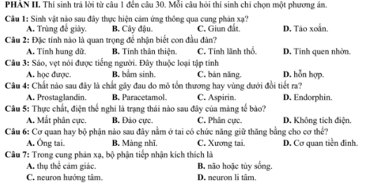 PHẢN II. Thí sinh trả lời từ câu 1 đền câu 30. Mỗi câu hỏi thí sinh chỉ chọn một phương án.
Câu 1: Sinh vật nào sau đây thực hiện cảm ứng thông qua cung phản xạ?
A. Trùng đế giày, B. Cây đậu. C. Giun đất. D. Tảo xoắn.
Cầu 2: Đặc tính nào là quan trọng đề nhận biết con đầu đàn?
A. Tính hung dữ. B. Tính thân thiện. C. Tính lãnh thổ, D. Tính quen nhờn.
Câu 3: Sáo, vẹt nói được tiếng người. Đây thuộc loại tập tính
A. học được B. bẩm sinh. C. bản năng. D. hỗn hợp.
Câu 4: Chất nào sau đây là chất gây đau do mô tổn thương hay vùng dưới đồi tiết ra?
A. Prostaglandin. B. Paracetamol. C. Aspirin. D. Endorphin.
Câu 5: Thực chất, điện thế nghi là trạng thái nào sau đây của màng tế bào?
A. Mắt phân cực. B. Đảo cực. C. Phân cực. D. Không tích điện.
Câu 6: Cơ quan hay bộ phận nào sau đây nằm ở tai có chức năng giữ thăng bằng cho cơ thể?
A. Ông tai. B. Màng nhĩ. C. Xương tai. D. Cơ quan tiền đình,
Câu 7: Trong cung phản xạ, bộ phận tiếp nhận kích thích là
A. thụ thể cảm giác. B. não hoặc tủy sống.
C. neuron hướng tâm. D. neuron li tâm.