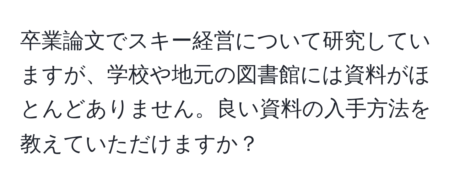 卒業論文でスキー経営について研究していますが、学校や地元の図書館には資料がほとんどありません。良い資料の入手方法を教えていただけますか？