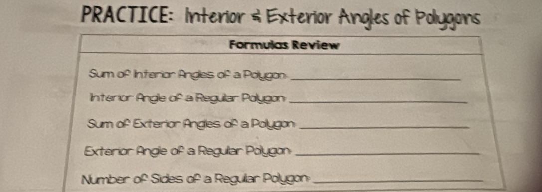 PRACTICE: Interior & Exterior Angles of Polygons 
Formulas Review 
Sum of Interion Angles of a Polygon_ 
Interior Angle of a Reguilar Polygon_ 
Sum of Exterior Angles of a Polygon_ 
Exterior Angle of a Regular Polygon_ 
Number of Sides of a Regullar Polygon_