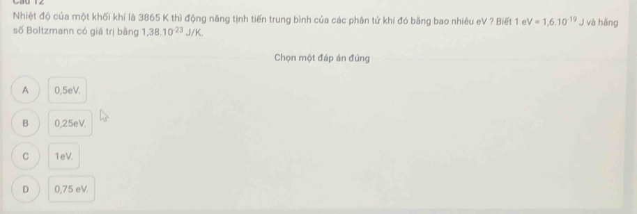 Nhiệt độ của một khối khí là 3865 K thì động năng tịnh tiến trung bình của các phân tử khí đó bằng bao nhiêu eV ? Biết 1 e V=1,6.10^(-19) J và hằng
số Boltzmann có giá trị bằng 1,38.10^(-23)J/K. 
Chọn một đáp án đúng
A 0,5eV.
B 0,25eV.
C 1eV.
D 0,75 eV.