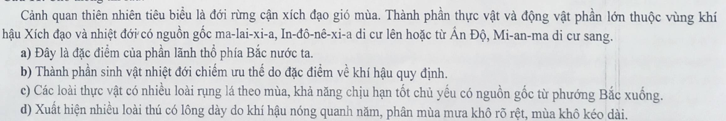 Cảnh quan thiên nhiên tiêu biểu là đới rừng cận xích đạo gió mùa. Thành phần thực vật và động vật phần lớn thuộc vùng khí
hậu Xích đạo và nhiệt đới có nguồn gốc ma-lai-xi-a, In-đô-nê-xi-a di cư lên hoặc từ Ấn Độ, Mi-an-ma di cư sang.
a) Đây là đặc điểm của phần lãnh thổ phía Bắc nước ta.
b) Thành phần sinh vật nhiệt đới chiếm ưu thế do đặc điểm về khí hậu quy định.
c) Các loài thực vật có nhiều loài rụng lá theo mùa, khả năng chịu hạn tốt chủ yếu có nguồn gốc từ phướng Bắc xuống.
d) Xuất hiện nhiều loài thú có lông dày do khí hậu nóng quanh năm, phân mùa mưa khô rõ rệt, mùa khô kéo dài.