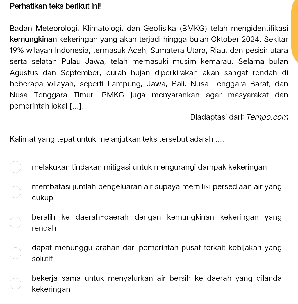 Perhatikan teks berikut ini!
Badan Meteorologi, Klimatologi, dan Geofisika (BMKG) telah mengidentifikasi
kemungkinan kekeringan yang akan terjadi hingga bulan Oktober 2024. Sekitar
19% wilayah Indonesia, termasuk Aceh, Sumatera Utara, Riau, dan pesisir utara
serta selatan Pulau Jawa, telah memasuki musim kemarau. Selama bulan
Agustus dan September, curah hujan diperkirakan akan sangat rendah di
beberapa wilayah, seperti Lampung, Jawa, Bali, Nusa Tenggara Barat, dan
Nusa Tenggara Timur. BMKG juga menyarankan agar masyarakat dan
pemerintah lokal [...].
Diadaptasi dari: Tempo.com
Kalimat yang tepat untuk melanjutkan teks tersebut adalah ....
melakukan tindakan mitigasi untuk mengurangi dampak kekeringan
membatasi jumlah pengeluaran air supaya memiliki persediaan air yang
cukup
beralih ke daerah-daerah dengan kemungkinan kekeringan yang
rendah
dapat menunggu arahan dari pemerintah pusat terkait kebijakan yang
solutif
bekerja sama untuk menyalurkan air bersih ke daerah yang dilanda
kekeringan