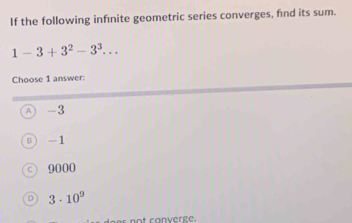 If the following infnite geometric series converges, fnd its sum.
1-3+3^2-3^3... 
Choose 1 answer:
A -3
B -1
○ 9000
D 3· 10^9
s not converge.