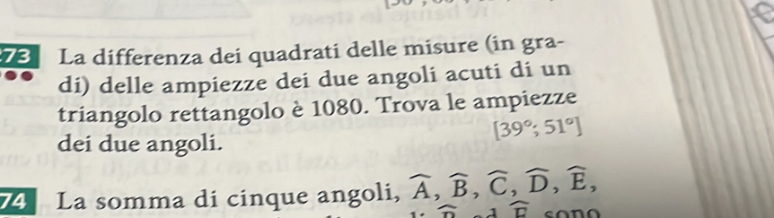 La differenza dei quadrati delle misure (in gra- 
di) delle ampiezze dei due angoli acuti di un 
triangolo rettangolo è 1080. Trova le ampiezze
[39°;51°]
dei due angoli. 
74 La somma di cinque angoli, widehat A, widehat B, widehat C, widehat D, widehat E,
widehat n widehat □ 