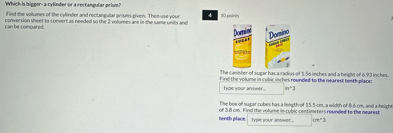 Which is bigger- a cylinder or a rectangular prism? 
Find the volumes of the cylinder and rectangular prisms given. Then use your 4 10 points 
conversion sheet to convert as needed so the 2 volumes are in the same units and 
can be compared. 
Domino 
SUGAR Domino 
SUGAR CUBES 
DOTS 
The canister of sugar has a radius of 1.56 inches and a height of 6.93 inches. 
Find the volume in cubic inches rounded to the nearest tenth place: 
type your answer... in^(wedge)3
The box of sugar cubes has a length of 15.5 cm, a width of 8.6 cm, and a height 
of 3.8 cm. Find the volume in cubic centimeters rounded to the nearest 
tenth place. type your answer... cm^(wedge)3