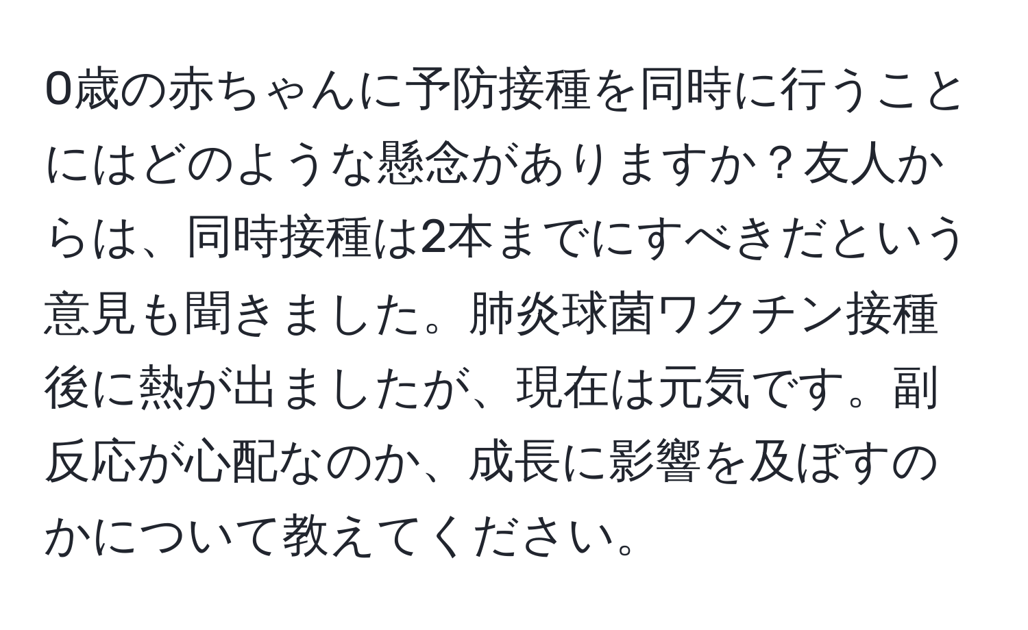 0歳の赤ちゃんに予防接種を同時に行うことにはどのような懸念がありますか？友人からは、同時接種は2本までにすべきだという意見も聞きました。肺炎球菌ワクチン接種後に熱が出ましたが、現在は元気です。副反応が心配なのか、成長に影響を及ぼすのかについて教えてください。