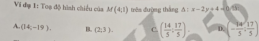 Ví dụ 1: Toạ độ hình chiếu của M(4;1) trên đường thắng △ :x-2y+4=0 là:
A. (14;-19).
B. (2;3). C. ( 14/5 ; 17/5 ). D. (- 14/5 ; 17/5 )