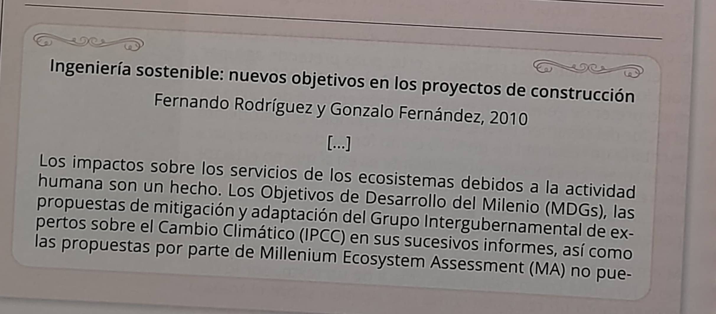 Ingeniería sostenible: nuevos objetivos en los proyectos de construcción 
Fernando Rodríguez y Gonzalo Fernández, 2010 
[...] 
Los impactos sobre los servicios de los ecosistemas debidos a la actividad 
humana son un hecho. Los Objetivos de Desarrollo del Milenio (MDGs), las 
propuestas de mitigación y adaptación del Grupo Intergubernamental de ex- 
pertos sobre el Cambio Climático (IPCC) en sus sucesivos informes, así como 
las propuestas por parte de Millenium Ecosystem Assessment (MA) no pue-