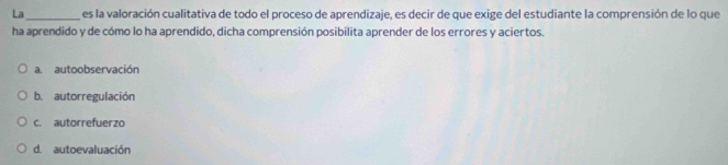 La_ es la valoración cualitativa de todo el proceso de aprendizaje, es decir de que exige del estudiante la comprensión de lo que
ha aprendido y de cómo lo ha aprendido, dicha comprensión posibilita aprender de los errores y aciertos.
a. autoobservación
b. autorregulación
c. autorrefuerzo
d. autoevaluación