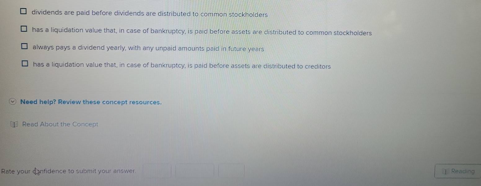 dividends are paid before dividends are distributed to common stockholders
has a liquidation value that, in case of bankruptcy, is paid before assets are distributed to common stockholders
always pays a dividend yearly, with any unpaid amounts paid in future years
has a liquidation value that, in case of bankruptcy, is paid before assets are distributed to creditors
Need help? Review these concept resources.
Read About the Concept
Rate your confidence to submit your answer.
①Reading