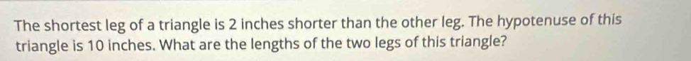 The shortest leg of a triangle is 2 inches shorter than the other leg. The hypotenuse of this 
triangle is 10 inches. What are the lengths of the two legs of this triangle?