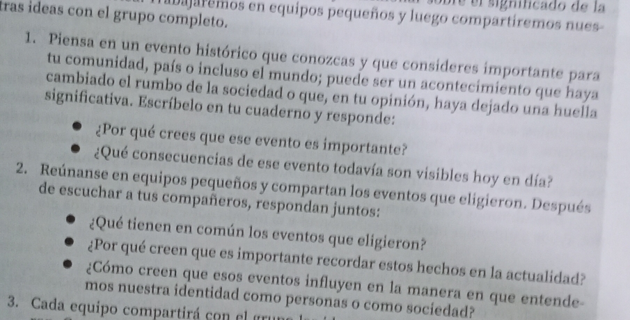 bre el significado de la 
tras ideas con el grupo completo. 
hibajaremos en equipos pequeños y luego compartíremos nues 
1. Piensa en un evento histórico que conozcas y que consideres importante para 
tu comunidad, país o incluso el mundo; puede ser un acontecimiento que haya 
cambiado el rumbo de la sociedad o que, en tu opinión, haya dejado una huella 
significativa. Escríbelo en tu cuaderno y responde: 
¿Por qué crees que ese evento es importante? 
¿Qué consecuencias de ese evento todavía son visibles hoy en día? 
2. Reúnanse en equipos pequeños y compartan los eventos que eligieron. Después 
de escuchar a tus compañeros, respondan juntos: 
¿Qué tienen en común los eventos que eligieron? 
¿Por qué creen que es importante recordar estos hechos en la actualidad? 
¿Cómo creen que esos eventos influyen en la manera en que entende- 
mos nuestra identidad como personas o como sociedad? 
3. Cada equipo compartirá con el gruno