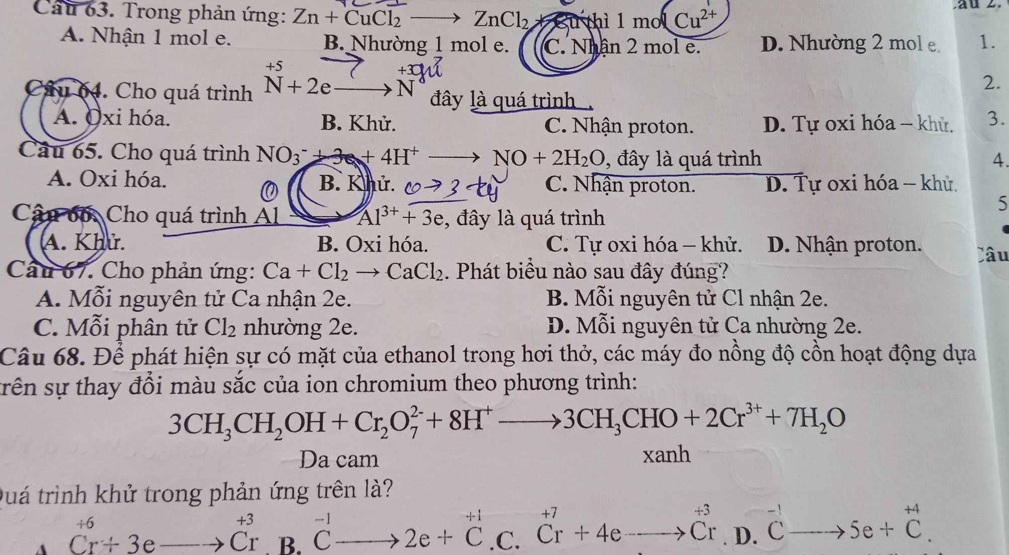 Cau 63. Trong phản ứng: Zn+CuCl_2 _  ZnCl_2 Su thì 1 mo Cu^(2+)
A. Nhận 1 mol e. B. Nhường 1 mol e. C. Nhân 2 mol e. D. Nhường 2 mol e 1.
□ 
Câu 64. Cho quá trình^(+5)_N+2eto N^(+3)
2.
đây là quá trình
A. Oxi hóa. B. Khử. D. Tự oxi hóa - khử. 3.
C. Nhận proton.
Câu 65. Cho quá trình NO_3^(-+3e+4H^+)- NO+2H_2O , đây là quá trình 4.
A. Oxi hóa. B. Khứ C. Nhận proton. D. Tự oxi hóa - khử.
0
5
Cậu bố: Cho quá trình Al Al^(3+)+3e , đây là quá trình
A. Khử. B. Oxi hóa. C. Tự oxi hóa - khử. D. Nhận proton.
Câu
Câu 67. Cho phản ứng: Ca+Cl_2to CaCl_2. Phát biểu nào sau đây đúng?
A. Mỗi nguyên tử Ca nhận 2e. B. Mỗi nguyên tử Cl nhận 2e.
Mapprox .
C. Mỗi phân tử Cl_2 nhường 2e. D. Mỗi nguyên tử Ca nhường 2e.
Câu 68. Để phát hiện sự có mặt của ethanol trong hơi thở, các máy đo nồng độ cồn hoạt động dựa
srên sự thay đổi màu sắc của ion chromium theo phương trình:
3CH_3CH_2OH+Cr_2O_7^((2-)+8H^+)to 3CH_3CHO+2Cr^(3+)+7H_2O
Da cam
xanh
Quá trình khử trong phản ứng trên là?
.
+7
+3
+6
+3
A Cr+3eto Cr B. ^-1to 2e+C .C. Cr+4eto Cr □° D. ^-1Cto 5e+^+4C.