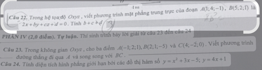 Trong hệ tọa độ Oxyz , viết phương trình mặt phẳng trung trực của đoạn A(1;4;-1), B(5;2;1) là
2x+by+cz+d=0. Tính b+c+d
PHAN IV (2,0 điểm). Tự luận. Thí sinh trình bảy lời giải từ câu 23 đến câu 24 
Câu 23. Trong không gian Oxyz , cho ba điểm A(-1;2;1), B(2;1;-5) và C(4;-2;0). Viết phương trình 
đường thẳng đi qua A và song song với BC. 
_Câu 24. Tính diện tích hình phẳng giới hạn bởi các đồ thị hàm số y=x^2+3x-5; y=4x+1