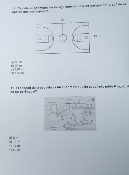 Calcule el perímetro de la siguiente cancha de basquetbol y señale la
opción que corresponde:
30 m
15 m

a) 60 m
b) 90 m
c) 120 m
d) 150 m
12. El césped de la escuela es un cuadrado que de cada lado mide 6 m, ¿cuá
es su perimetro?
a) 6 m
b) 12 m
c) 24 m
d) 42 m