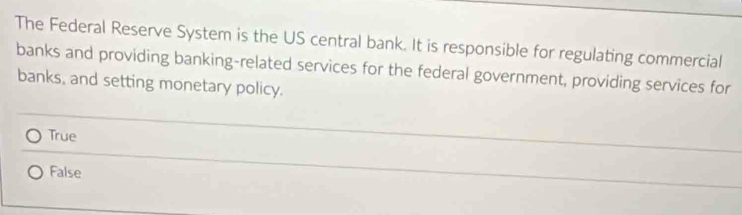 The Federal Reserve System is the US central bank. It is responsible for regulating commercial
banks and providing banking-related services for the federal government, providing services for
banks, and setting monetary policy.
True
False