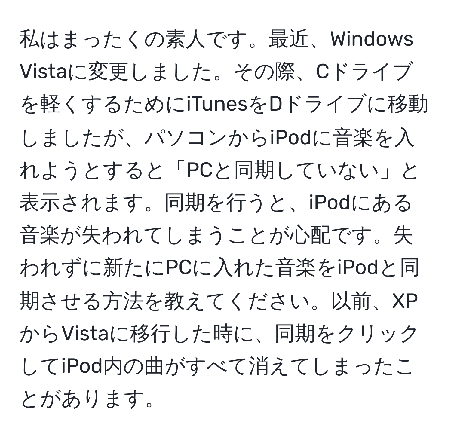 私はまったくの素人です。最近、Windows Vistaに変更しました。その際、Cドライブを軽くするためにiTunesをDドライブに移動しましたが、パソコンからiPodに音楽を入れようとすると「PCと同期していない」と表示されます。同期を行うと、iPodにある音楽が失われてしまうことが心配です。失われずに新たにPCに入れた音楽をiPodと同期させる方法を教えてください。以前、XPからVistaに移行した時に、同期をクリックしてiPod内の曲がすべて消えてしまったことがあります。