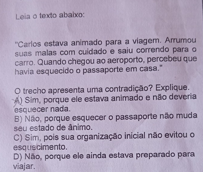 Leia o texto abaixo:
''Carlos estava animado para a viagem. Arrumou
suas malas com cuidado e saiu correndo para o
carro. Quando chegou ao aeroporto, percebeu que
havia esquecido o passaporte em casa."
O trecho apresenta uma contradição? Explique.
A) Sim, porque ele estava animado e não deveria
esquecer nada.
B) Não, porque esquecer o passaporte não muda
seu estado de ânimo.
C) Sim, pois sua organização inicial não evitou o
esquecimento.
D) Não, porque ele ainda estava preparado para
viajar.