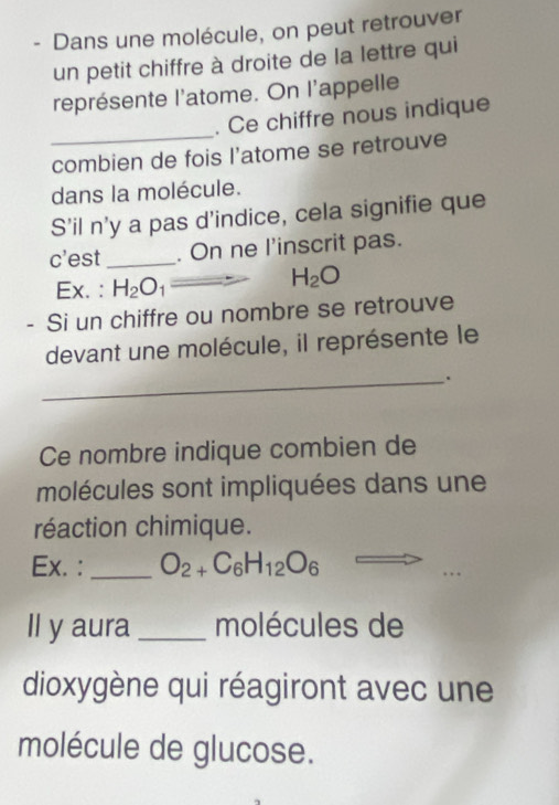 Dans une molécule, on peut retrouver 
un petit chiffre à droite de la lettre qui 
représente l'atome. On l'appelle 
_ 
. Ce chiffre nous indique 
combien de fois l'atome se retrouve 
dans la molécule. 
S’il n'y a pas d’indice, cela signifie que 
c'est _. On ne l'inscrit pas. 
Ex. : H_2O_1
H_2O
- Si un chiffre ou nombre se retrouve 
devant une molécule, il représente le 
_. 
Ce nombre indique combien de 
molécules sont impliquées dans une 
réaction chimique. 
Ex. :_ O_2+C_6H_12O_6
Il y aura _molécules de 
dioxygène qui réagiront avec une 
molécule de glucose.