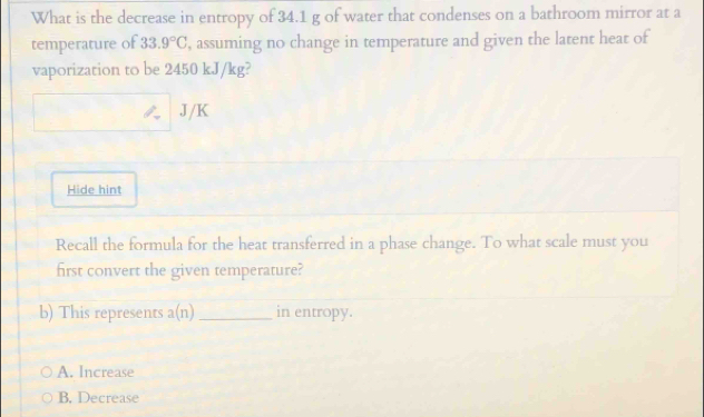 What is the decrease in entropy of 34.1 g of water that condenses on a bathroom mirror at a
temperature of 33.9°C , assuming no change in temperature and given the latent heat of
vaporization to be 2450 kJ/kg?
J/K
Hide hint
Recall the formula for the heat transferred in a phase change. To what scale must you
first convert the given temperature?
b) This represents a(n) _in entropy.
A. Increase
B. Decrease