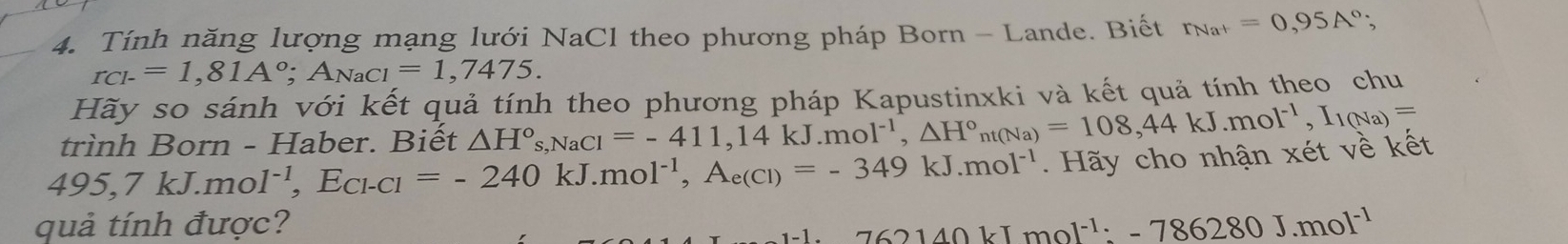 Tính năng lượng mạng lưới NaCl theo phương pháp Born - Lande. Biết r_Na^+=0,95A°;
r_CI-=1,81A°; A_NaCl=1,7475. 
Hãy so sánh với kết quả tính theo phương pháp Kapustinxki và kết quả tính theo chu 
trình Born - Haber. Biết △ H°, NaCl=-411, 14kJ.mol^(-1), △ H°nt(Na)=108, 44kJ.mol^(-1), I_1(Na)=
495, 7kJ.mol^(-1), E_Cl-Cl=-240kJ.mol^(-1), A_e(Cl)=-349kJ.mol^(-1). Hãy cho nhận xét về kết 
quả tính được?
-62140kJmol^(-1):-786280J.mol^(-1)