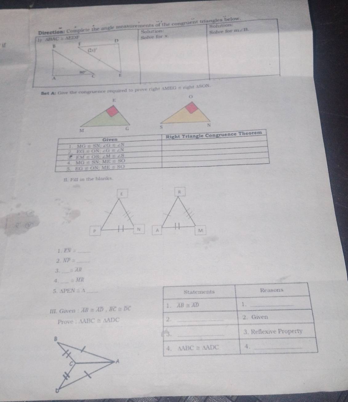 Solution
Direction: Complete the angle measurements of the congruent triangles below.
Solution
1 △ BAC≌ △ EDI
Solve for orx Solve for m∠ B.
if
Set A: Give the congruence required to prove right AMEG = right ASON.
 
Given Right Triangle Congruence Theorem
1. MG≌ SN;∠ G≌ ∠ N
2 EG≌ ON;∠ G≌ ∠ N
overline EOS;∠ M≌ ∠ S
4. MG=SN;ME≌ SO
5. EG≌ ON;ME≌ SO
II. Fill in the blanks.
1 . overline EN= _
2. overline NP≌ _
3._ = overline AR
4. _ ≌ overline MR
5. △ PEN≌ △ _ Reasons
Statements
III. Given : overline AB≌ overline AD,overline BC≌ overline DC
1. overline AB≌ overline AD 1._
Prove : △ ABC≌ △ ADC
2._
2. Given
3. _3. Reflexive Property
B
4. △ ABC≌ △ ADC 4._
A
D