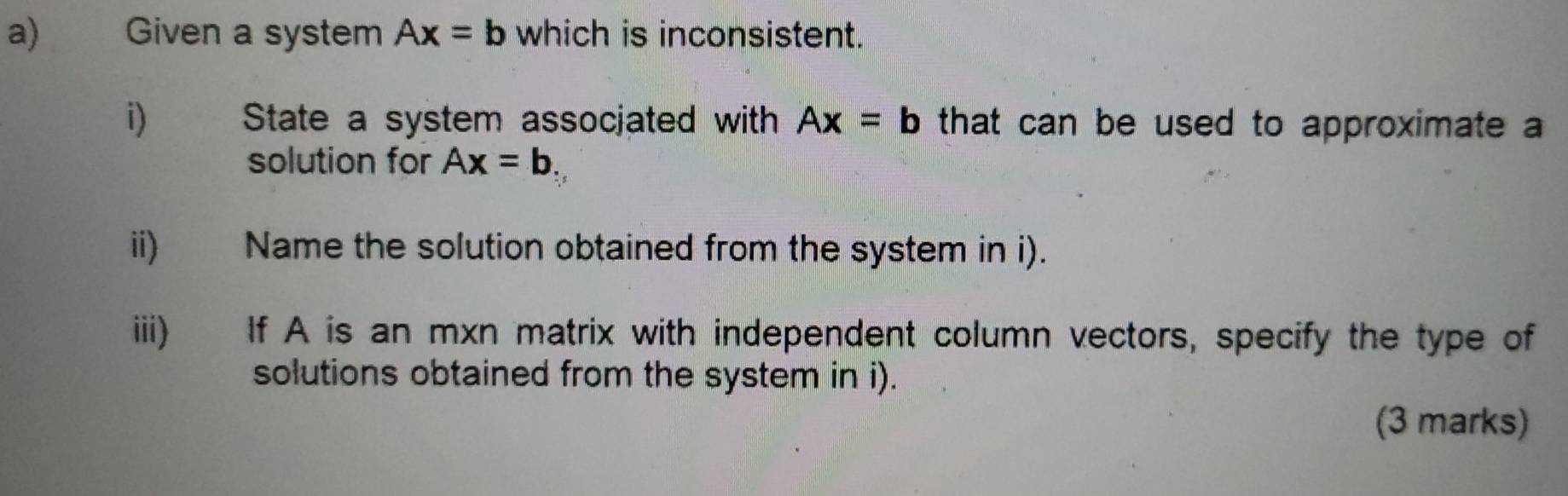 Given a system Ax=b which is inconsistent. 
i) State a system assocjated with Ax=b that can be used to approximate a 
solution for Ax=b. 
ii) Name the solution obtained from the system in i). 
iii) If A is an mxn matrix with independent column vectors, specify the type of 
solutions obtained from the system in i). 
(3 marks)