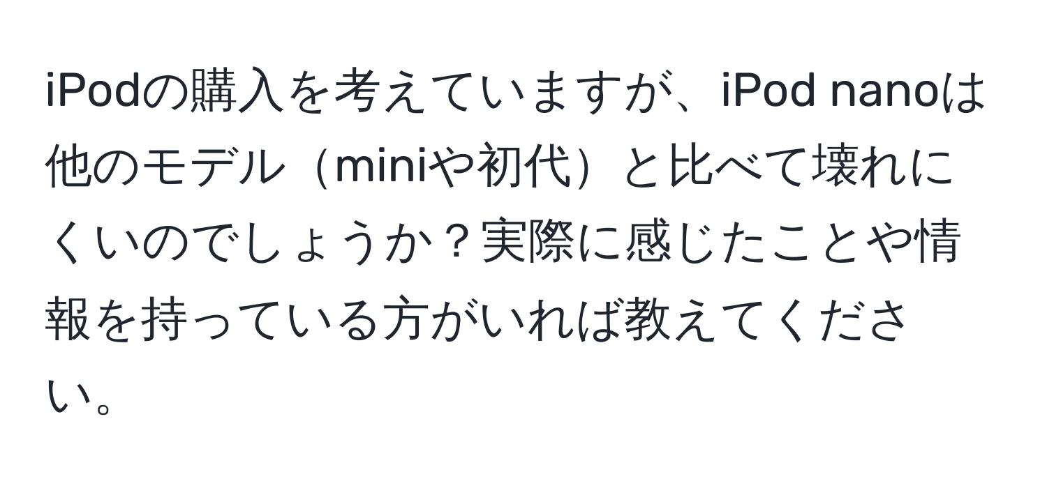 iPodの購入を考えていますが、iPod nanoは他のモデルminiや初代と比べて壊れにくいのでしょうか？実際に感じたことや情報を持っている方がいれば教えてください。