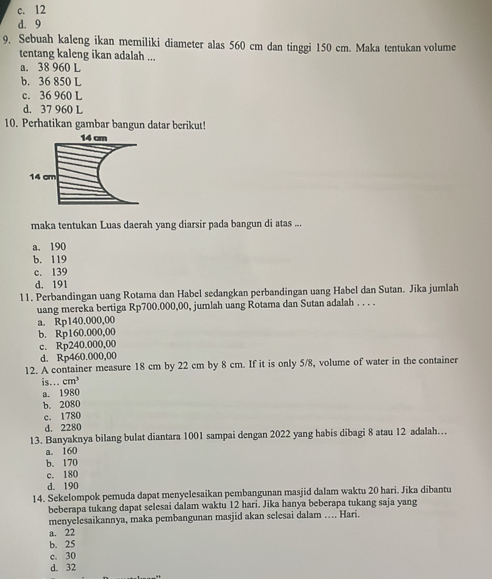 c. 12
d. 9
9. Sebuah kaleng ikan memiliki diameter alas 560 cm dan tinggi 150 cm. Maka tentukan volume
tentang kaleng ikan adalah ...
a. 38 960 L
b. 36 850 L
c. 36 960 L
d. 37 960 L
10. Perhatikan gambar bangun datar berikut!
14 cm
14 cm
maka tentukan Luas daerah yang diarsir pada bangun di atas ...
a. 190
b. 119
c. 139
d. 191
11. Perbandingan uang Rotama dan Habel sedangkan perbandingan uang Habel dan Sutan. Jika jumlah
uang mereka bertiga Rp700.000,00, jumlah uang Rotama dan Sutan adalah . . . .
a. Rp140.000,00
b. Rp160.000,00
c. Rp240.000,00
d. Rp460.000,00
12. A container measure 18 cm by 22 cm by 8 cm. If it is only 5/8, volume of water in the container
is... cm^3
a. 1980
b. 2080
c. 1780
d. 2280
13. Banyaknya bilang bulat diantara 1001 sampai dengan 2022 yang habis dibagi 8 atau 12 adalah…
a. 160
b. 170
c. 180
d. 190
14. Sekelompok pemuda dapat menyelesaikan pembangunan masjid dalam waktu 20 hari. Jika dibantu
beberapa tukang dapat selesai dalam waktu 12 hari. Jika hanya beberapa tukang saja yang
menyelesaikannya, maka pembangunan masjid akan selesai dalam …. Hari.
a. 22
b. 25
c. 30
d. 32