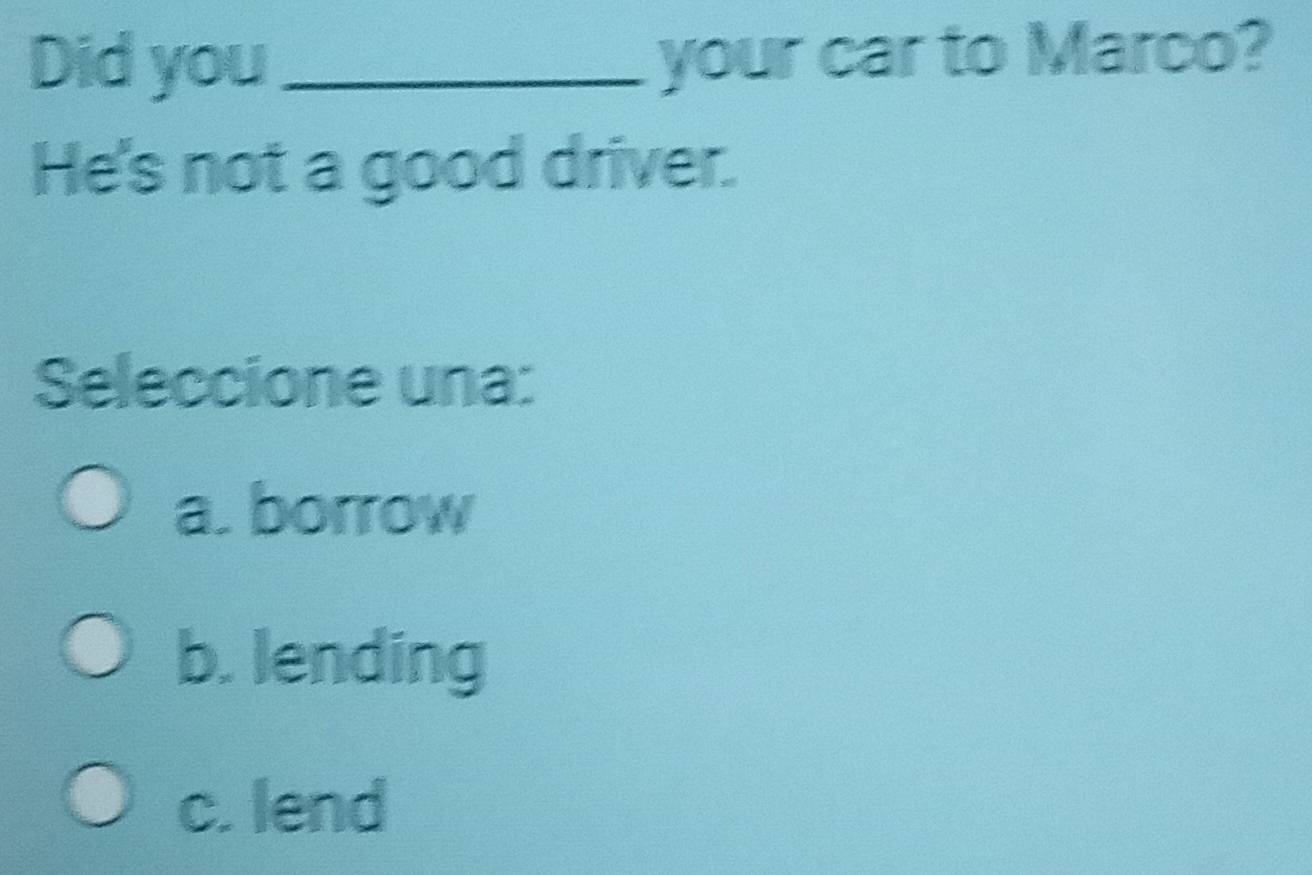 Did you_ your car to Marco?
He's not a good driver.
Seleccione una:
a. borrow
b. lending
c. lend