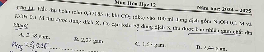 Môn Hóa Học 12 Năm học: 2024-20 25
Câu 13. Hấp thụ hoàn toàn 0,37185 lít khí CO_2 (đkc) vào 100 ml dung dịch gồm NaOH 0,1 M và
KOH 0,1 M thu được dung dịch X. Cô cạn toàn bộ dung dịch X thu được bao nhiêu gam chất rấn
khan?
A. 2,58 gam. B. 2,22 gam. C. 1,53 gam. D. 2,44 gam.