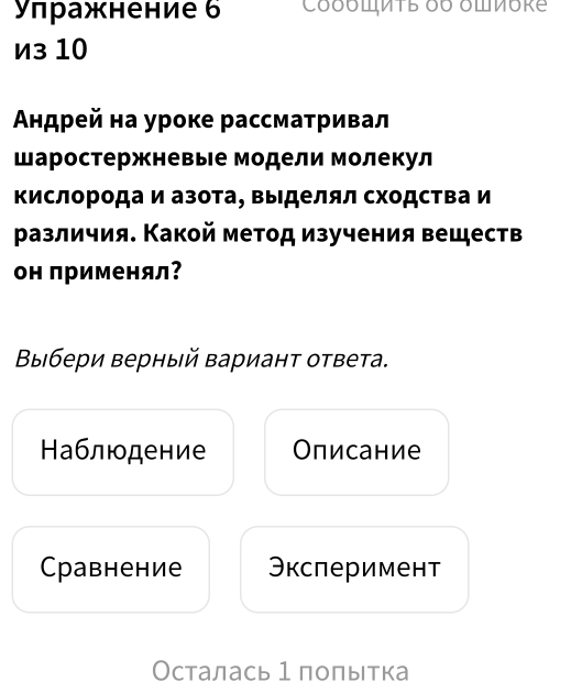 Уπражнение 6 CδδπMTE δ6 δπνore
из 10
Αндрей на уроке рассматривал
шаростержневые модели молекул
Κислорода и азота, Βыделял сходства и
различия. Какой метод изучения веществ
он применял?
Βыбери верный вариант ответа.
Наблюдение Описание
Cравнение Эксперимент
Осталась 1 полытка