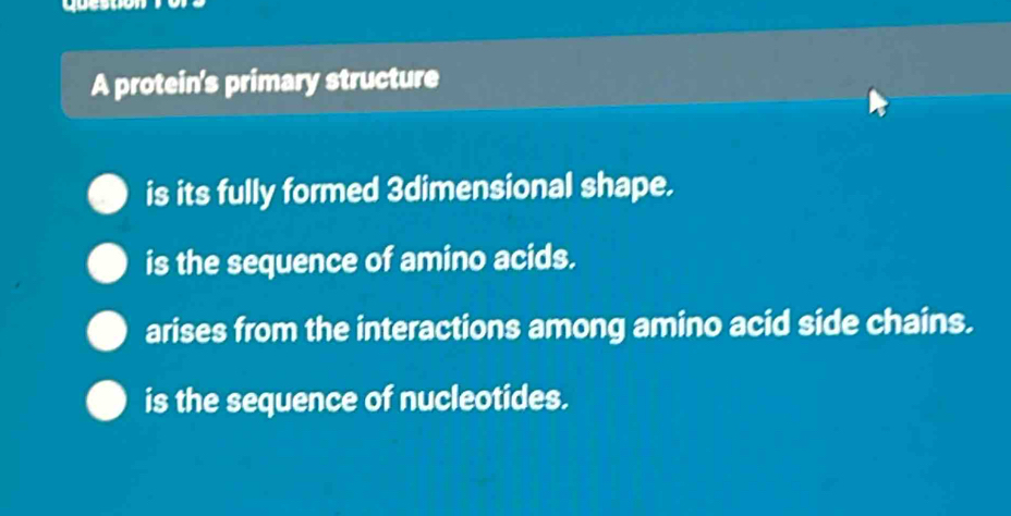 A protein's primary structure
is its fully formed 3dimensional shape.
is the sequence of amino acids.
arises from the interactions among amino acid side chains.
is the sequence of nucleotides.