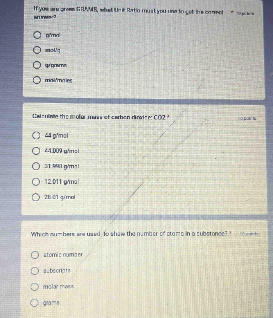 If you are given GRAMS, what Unit Ratio must you use to get the correct * 10 points
answer?
g/mol
mol./g
g/grams
mol/moles
Calculate the molar mass of carbon dioxide: CO2 * 10 points
44 g/mol
44.009 g/mol
31.998 g/mol
12.011 g/mol
28.01 g/mol
Which numbers are used to show the number of atoms in a substance? * 10 points
atomic number
subscripts
molar mass
grams