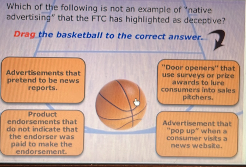 Which of the following is not an example of “native
advertising" that the FTC has highlighted as deceptive?
Drag the basketball to the correct answer.
“Door openers” that
Advertisements that use surveys or prize
pretend to be newsawards to lure
reports.consumers into sales
pitchers.
Product
endorsements thatAdvertisement that
do not indicate that “pop up” when a
the endorser was consumer visits a
paid to make the news website.
endorsement.