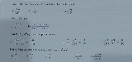 Rút gọn các phân số sau thành phân số tối giản: 
8)  300/540  b)  (-38)/95  c)  (-68)/-85 
Bài 2. Rút gọn 
a)  (12.13)/5.24  b)  (25.17+25.12)/29.13+29.14 
Bài 3: Quy đồng mẫu các phân số sau 
a)  (-15)/50 ;  9/10  và  26/-30  b)  7/10  :  (-5)/-15  và  3/17  c)  (-4)/-75 ;  (-3)/5  và  8/25 
Bài 4: Viết các phân số sau đây đưới đạng hỗn số: 
a)  33/12  6)  15/7  c  24/5  d)  (-102)/9  e]  (-2003)/2002 -