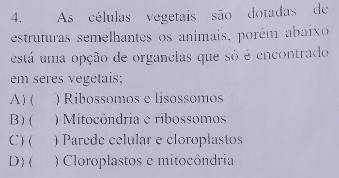 As células vegetais são dotadas de
estruturas semelhantes os animais, porém abaixo 
está um a opção de organelas que só é encontrado
em seres vegetais;
A) ( ) Ribossomos e lisossomos
B) ( ) Mitocôndria e ribossomos
C) ( ) Parede celular e cloroplastos
D) ( ) Cloroplastos e mitocôndria