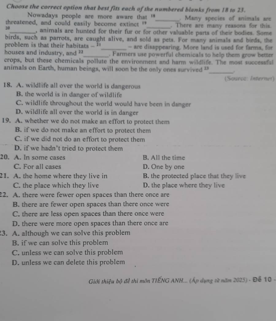 Choose the correct option that best fits each of the numbered blanks from 18 to 23.
Nowadays people are more aware that '*_ . Many species of animals are
threatened, and could easily become extinct '_ . There are many reasons for this.
20_ , animals are hunted for their fur or for other valuable parts of their bodies. Some
birds, such as parrots, are caught alive, and sold as pets. For many animals and birds, the
problem is that their habitats . 2_ -- are disappearing. More land is used for farms, for
houses and industry, and 22 _ . Farmers use powerful chemicals to help them grow better
crops, but these chemicals pollute the environment and harm wildlife. The most successful
animals on Earth, human beings, will soon be the only ones survived "_ .
(Source: Interner)
18. A. wildlife all over the world is dangerous
B. the world is in danger of wildlife
C. wildlife throughout the world would have been in danger
D. wildlife all over the world is in danger
19. A. whether we do not make an effort to protect them
B. if we do not make an effort to protect them
C. if we did not do an effort to protect them
D. if we hadn't tried to protect them
20. A. In some cases B. All the time
C. For all cases D. One by one
21. A. the home where they live in B. the protected place that they live
C. the place which they live D. the place where they live
22. A. there were fewer open spaces than there once are
B. there are fewer open spaces than there once were
C. there are less open spaces than there once were
D. there were more open spaces than there once are
3. A. although we can solve this problem
B. if we can solve this problem
C. unless we can solve this problem
D. unless we can delete this problem
Giới thiệu bộ đề thi môn TIẾNG ANH... (Áp dụng từ năm 2025) - Để 10 -