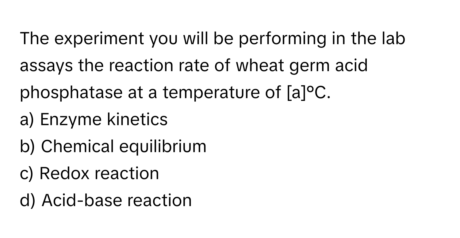 The experiment you will be performing in the lab assays the reaction rate of wheat germ acid phosphatase at a temperature of [a]°C.

a) Enzyme kinetics 
b) Chemical equilibrium 
c) Redox reaction 
d) Acid-base reaction