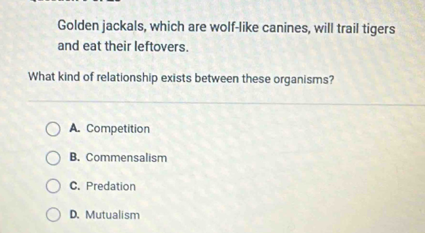 Golden jackals, which are wolf-like canines, will trail tigers
and eat their leftovers.
What kind of relationship exists between these organisms?
A. Competition
B. Commensalism
C. Predation
D. Mutualism