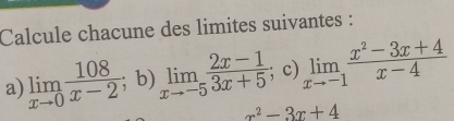 Calcule chacune des limites suivantes : 
a) limlimits _xto 0 108/x-2 ; b) limlimits _xto -5 (2x-1)/3x+5 ; c) limlimits _xto -1 (x^2-3x+4)/x-4 
x^2-3x+4