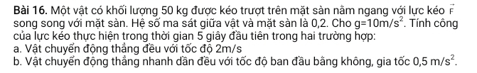 Một vật có khối lượng 50 kg được kéo trượt trên mặt sàn nằm ngang với lực kéo vector F
song song với mặt sàn. Hệ số ma sát giữa vật và mặt sàn là 0,2. Cho g=10m/s^2. Tính công 
của lực kéo thực hiện trong thời gian 5 giây đầu tiên trong hai trường hợp: 
a. Vật chuyển động thẳng đều với tốc độ 2m/s
b. Vật chuyển động thẳng nhanh dần đều với tốc độ ban đầu bằng không, gia tốc 0, 5m/s^2.