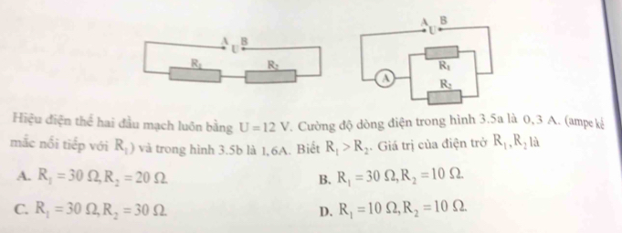 Hiệu điện thể hai đầu mạch luôn bằng U=12V. Cường độ dòng điện trong hình 3.5a là 0, 3 A. (ampe kế
mắc nổi tiếp với R_1) và trong hình 3.5b là 1,6A. Biết R_1>R_2. Giá trị của điện trở R_1,R_2 là
A. R_1=30Omega ,R_2=20Omega R_1=30Omega ,R_2=10Omega
B.
C. R_1=30Omega ,R_2=30Omega D. R_1=10Omega ,R_2=10Omega