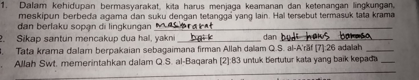 Dalam kehidupan bermasyarakat, kita harus menjaga keamanan dan ketenangan lingkungan, 
meskipun berbeda agama dan suku dengan tetangga yang lain. Hal tersebut termasuk tata krama 
dan berlaku sopạn di lingkungan__ 
2. Sikap santun mencakup dua hal, yakni _dan_ 
3. Tata krama dalam berpakaian sebagaimana firman Allah dalam Q.S. al-A'rāf [7]:26 adalah_ 
_ 
. Allah Swt. memerintahkan dalam Q.S. al-Baqarah [2]:83 untuk bertutur kata yang baik kepada_