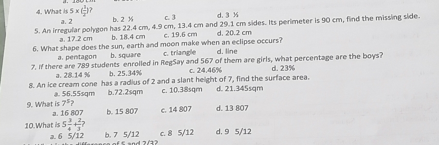 What is 5* ( 1/2 ) ?
a. 2 b. 2 ½ c. 3 d. 3 ½
5. An irregular polygon has 22.4 cm, 4.9 cm, 13.4 cm and 29.1 cm sides. Its perimeter is 90 cm, find the missing side.
a. 17.2 cm b. 18.4 cm c. 19.6 cm d. 20.2 cm
6. What shape does the sun, earth and moon make when an eclipse occurs?
a. pentagon b. square c. triangle d. line
7. If there are 789 students enrolled in RegSay and 567 of them are girls, what percentage are the boys?
a. 28.14 % b. 25.34% c. 24.46% d. 23%
8. An ice cream cone has a radius of 2 and a slant height of 7, find the surface area.
a. 56.55sqm b. 72.2sqm c. 10.38sqm d. 21.345sqm
9. What is 7^5 ?
a. 16 807 b. 15 807 c. 14 807 d. 13 807
10.What is 5 3/4 + 2/3 
a. 6 5/12 b. 7 5/12 c. 8 5/12 d. 9 5/12
arence of 5 and 2/22