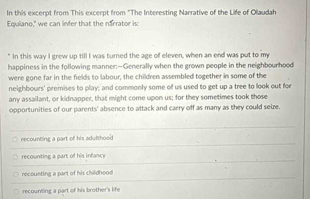 In this excerpt from This excerpt from "The Interesting Narrative of the Life of Olaudah
Equiano," we can infer that the narrator is:
" In this way I grew up till I was turned the age of eleven, when an end was put to my
happiness in the following manner:—Generally when the grown people in the neighbourhood
were gone far in the felds to labour, the children assembled together in some of the
neighbours' premises to play; and commonly some of us used to get up a tree to look out for
any assailant, or kidnapper, that might come upon us; for they sometimes took those
opportunities of our parents' absence to attack and carry off as many as they could seize.
recounting a part of his adulthood
recounting a part of his infancy
recounting a part of his childhood
recounting a part of his brother's life