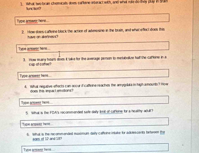 What two brain chemicals does caffeine interact with, and what role do they play in brain 
function? 
Type answer here... 
2. How does caffeine block the action of adenosine in the brain, and what effect does this 
have on alertness? 
Type answer here... 
3. How many hours does it take for the average person to metabolize half the caffeine in a 
cup of coffee? 
Type answer here. 
4. What negative effects can occur if caffeine reaches the amygdala in high amounts? How 
does this impactemotions? 
Type answer here 
5. What is the FDA's recommended safe daily limit of caffeine for a healthy adult? 
Type answer here. 
6. What is the recommended maximum daily caffeine intake for adolescents between the 
ages of 12 and 18? 
Type answer here